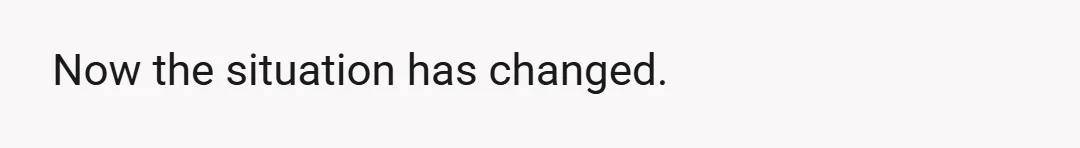 Now the situation has changed.