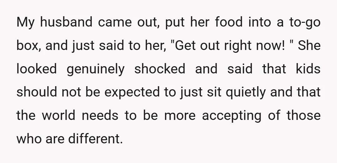 My husband came out, put her food into a to-go box, and just said to her, "Get out right now! " She looked genuinely shocked and said that kids should...