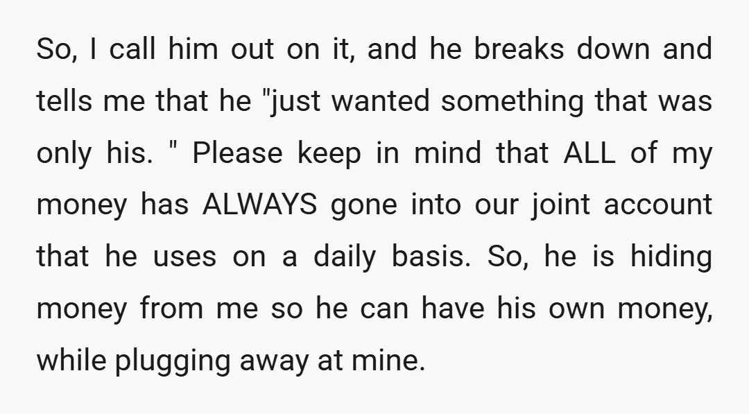 So, I call him out on it, and he breaks down and tells me that he "just wanted something that was only his. " Please keep in mind that ALL...