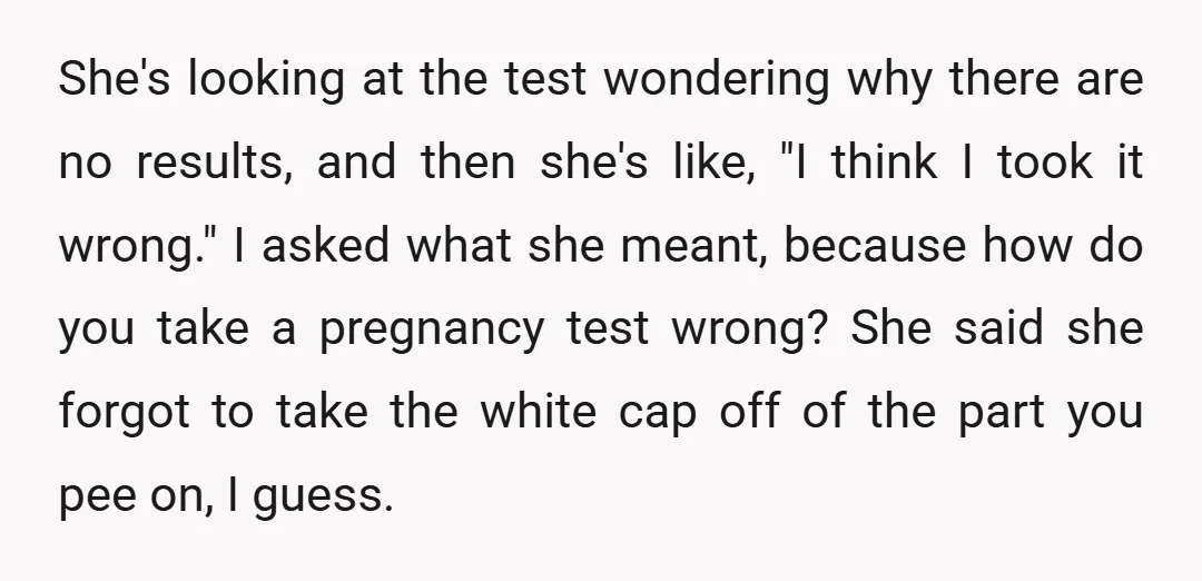 She's looking at the test wondering why there are no results, and then she's like, "I think I took it wrong." I asked what she meant, because how do you...