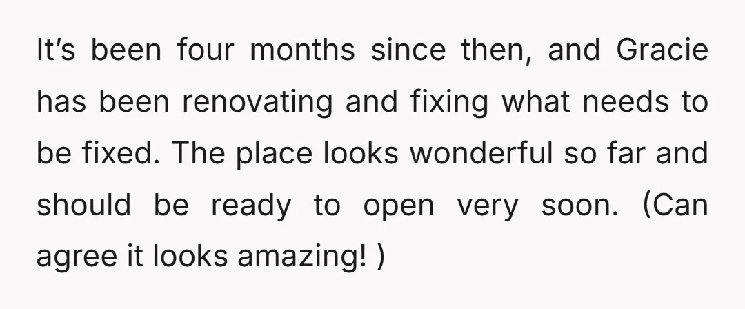 It’s been four months since then, and Gracie has been renovating and fixing what needs to be fixed. The place looks wonderful so far and should be ready to open...