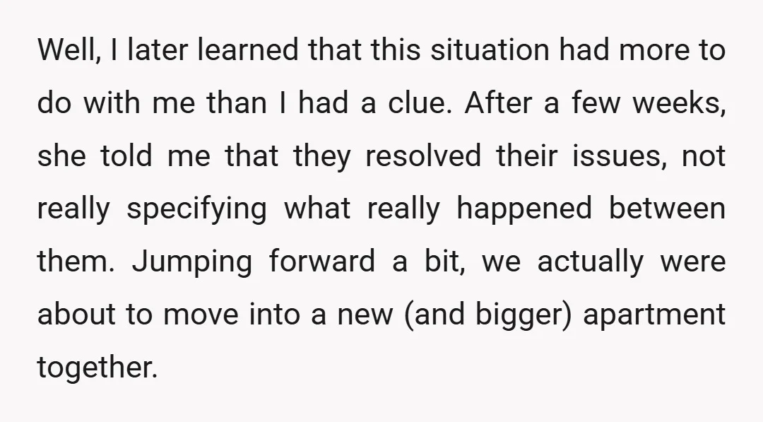 Well, I later learned that this situation had more to do with me than I had a clue. After a few weeks, she told me that they resolved their issues,...