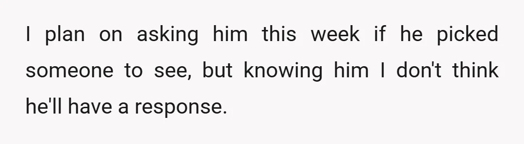I plan on asking him this week if he picked someone to see, but knowing him I don't think he'll have a response.