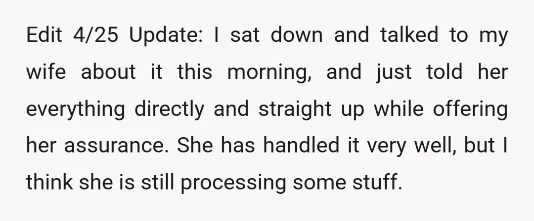 Edit 4/25 Update: I sat down and talked to my wife about it this morning, and just told her everything directly and straight up while offering her assurance. She has...