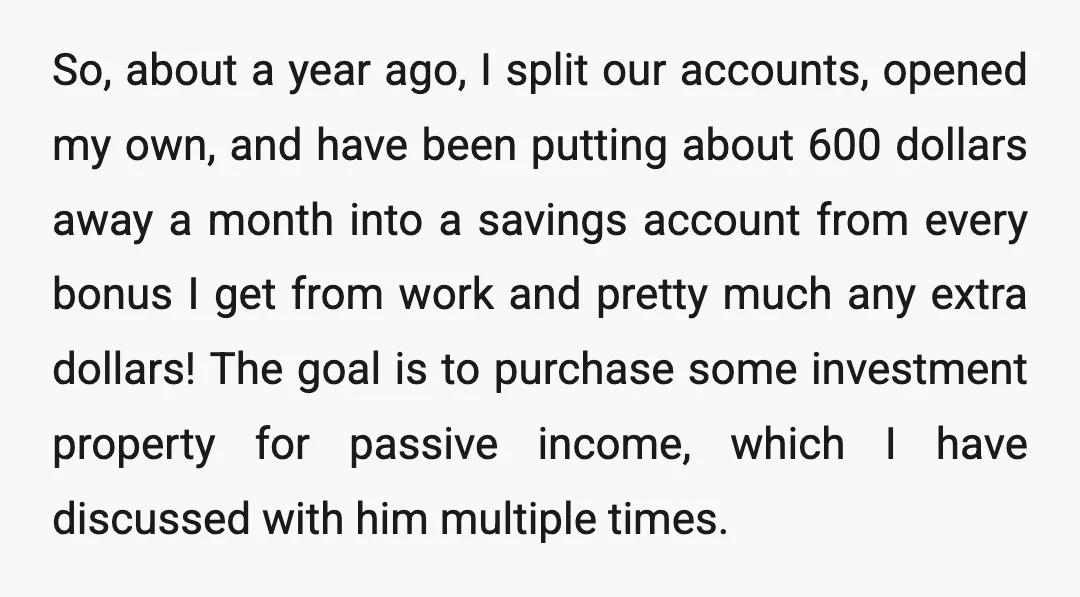 So, about a year ago, I split our accounts, opened my own, and have been putting about 600 dollars away a month into a savings account from every bonus I...