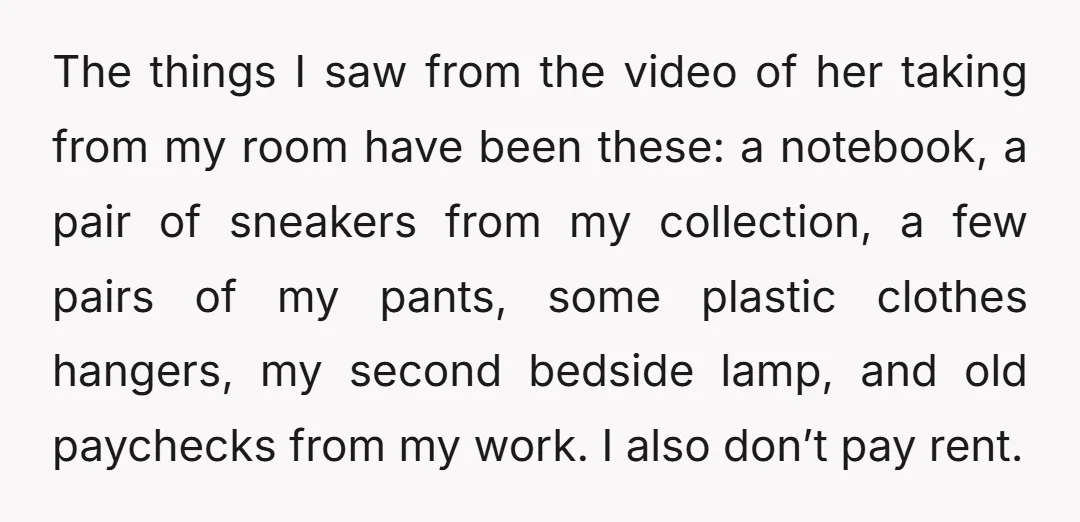 The things I saw from the video of her taking from my room have been these: a notebook, a pair of sneakers from my collection, a few pairs of my...