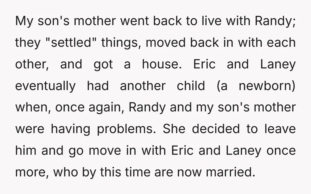 My son's mother went back to live with Randy; they "settled" things, moved back in with each other, and got a house. Eric and Laney eventually had another child (a...