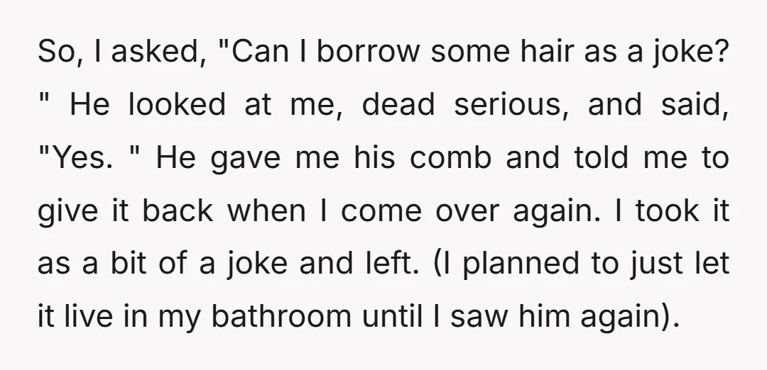 So, I asked, "Can I borrow some hair as a joke? " He looked at me, dead serious, and said, "Yes. " He gave me his comb and told me...