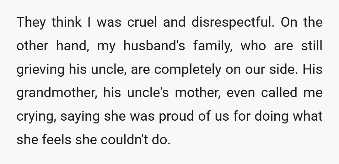 They think I was cruel and disrespectful. On the other hand, my husband's family, who are still grieving his uncle, are completely on our side. His grandmother, his uncle's mother,...