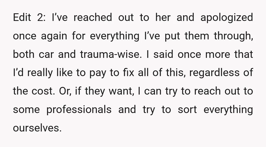Edit 2: I’ve reached out to her and apologized once again for everything I’ve put them through, both car and trauma-wise. I said once more that I’d really like to...