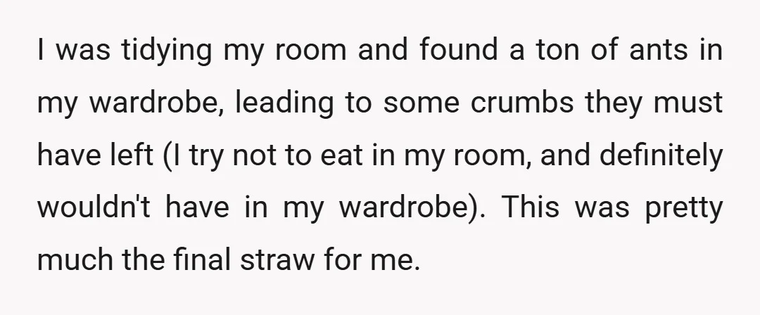 I was tidying my room and found a ton of ants in my wardrobe, leading to some crumbs they must have left (I try not to eat in my room,...