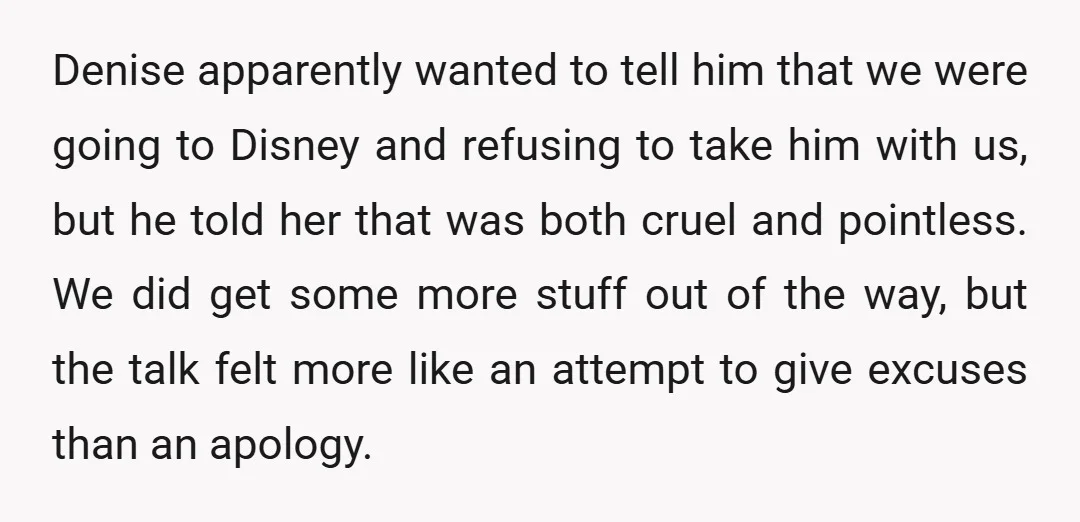 Denise apparently wanted to tell him that we were going to Disney and refusing to take him with us, but he told her that was both cruel and pointless. We...
