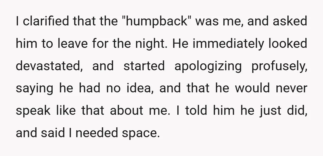 I clarified that the "humpback" was me, and asked him to leave for the night. He immediately looked devastated, and started apologizing profusely, saying he had no idea, and that...