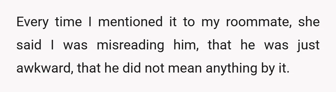 Every time I mentioned it to my roommate, she said I was misreading him, that he was just awkward, that he did not mean anything by it.