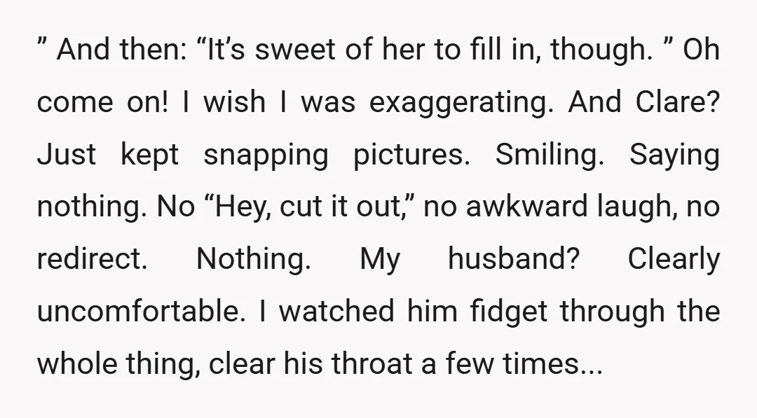 ” And then: “It’s sweet of her to fill in, though. ” Oh come on! I wish I was exaggerating. And Clare? Just kept snapping pictures. Smiling. Saying nothing. No...