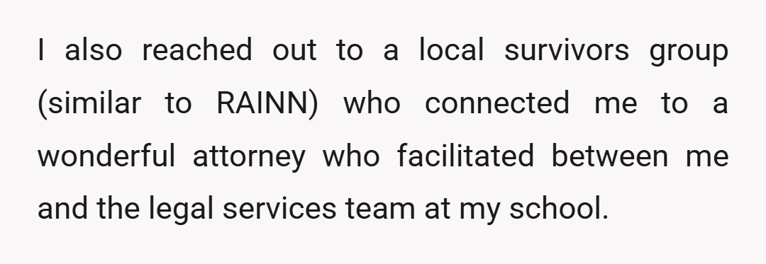 I also reached out to a local survivors group (similar to RAINN) who connected me to a wonderful attorney who facilitated between me and the legal services team at my...