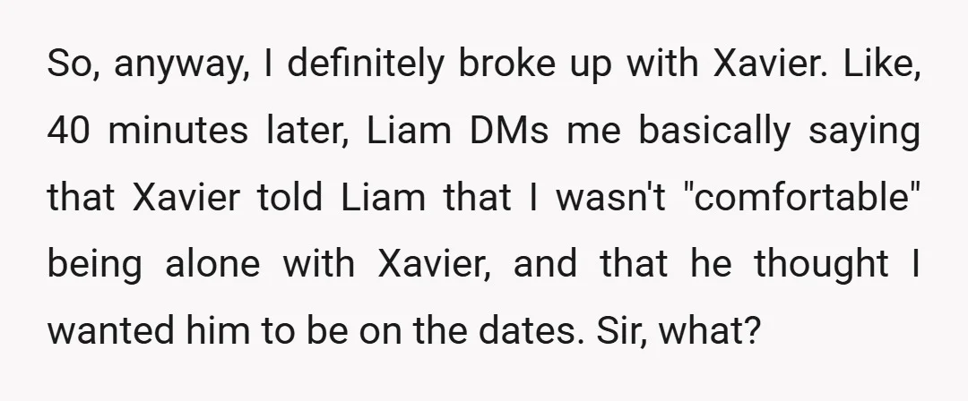 So, anyway, I definitely broke up with Xavier. Like, 40 minutes later, Liam DMs me basically saying that Xavier told Liam that I wasn't "comfortable" being alone with Xavier, and...