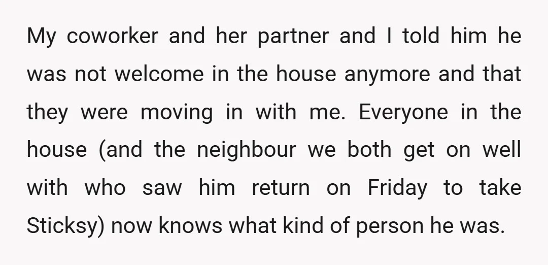 My coworker and her partner and I told him he was not welcome in the house anymore and that they were moving in with me. Everyone in the house (and...