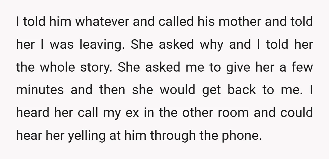I told him whatever and called his mother and told her I was leaving. She asked why and I told her the whole story. She asked me to give her...