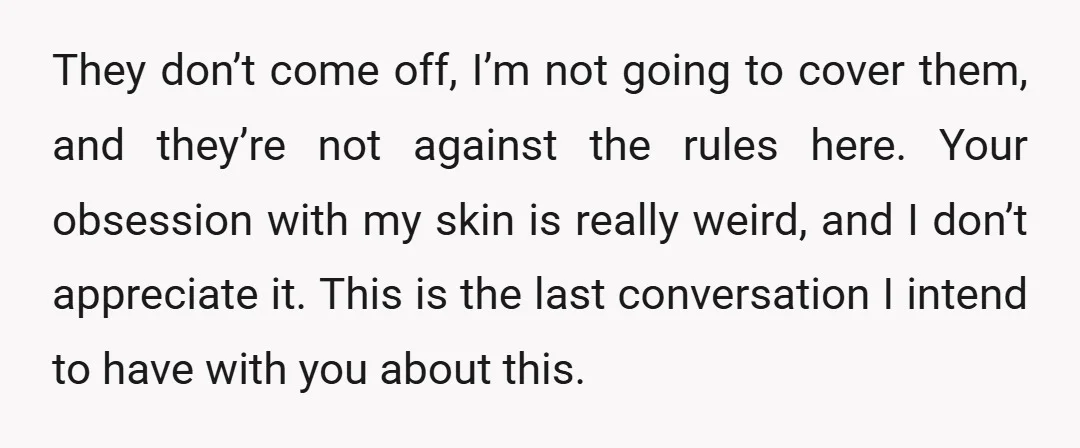 They don’t come off, I’m not going to cover them, and they’re not against the rules here. Your obsession with my skin is really weird, and I don’t appreciate it....