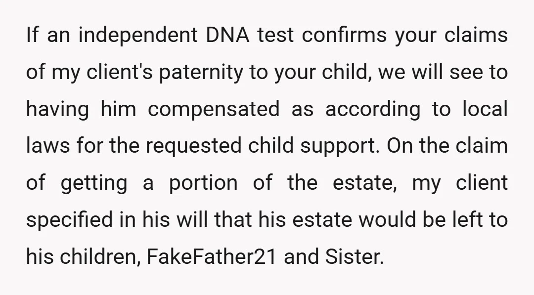 If an independent DNA test confirms your claims of my client's paternity to your child, we will see to having him compensated as according to local laws for the requested...
