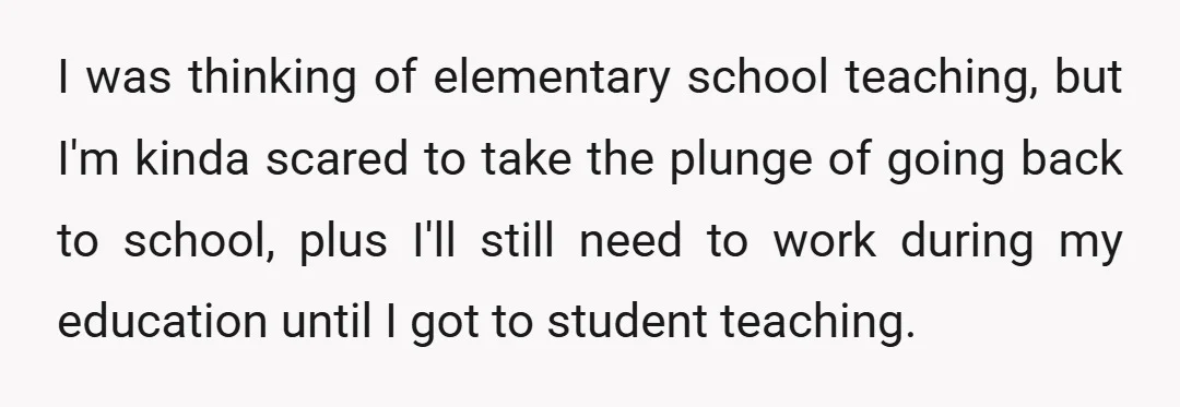 I was thinking of elementary school teaching, but I'm kinda scared to take the plunge of going back to school, plus I'll still need to work during my education until...