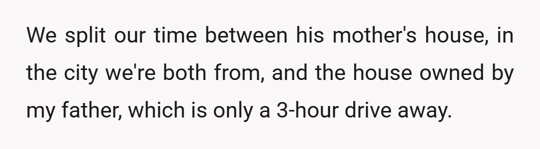 We split our time between his mother's house, in the city we're both from, and the house owned by my father, which is only a 3-hour drive away.