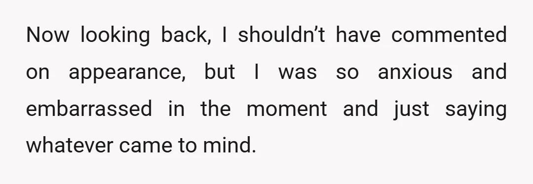 Now looking back, I shouldn’t have commented on appearance, but I was so anxious and embarrassed in the moment and just saying whatever came to mind.