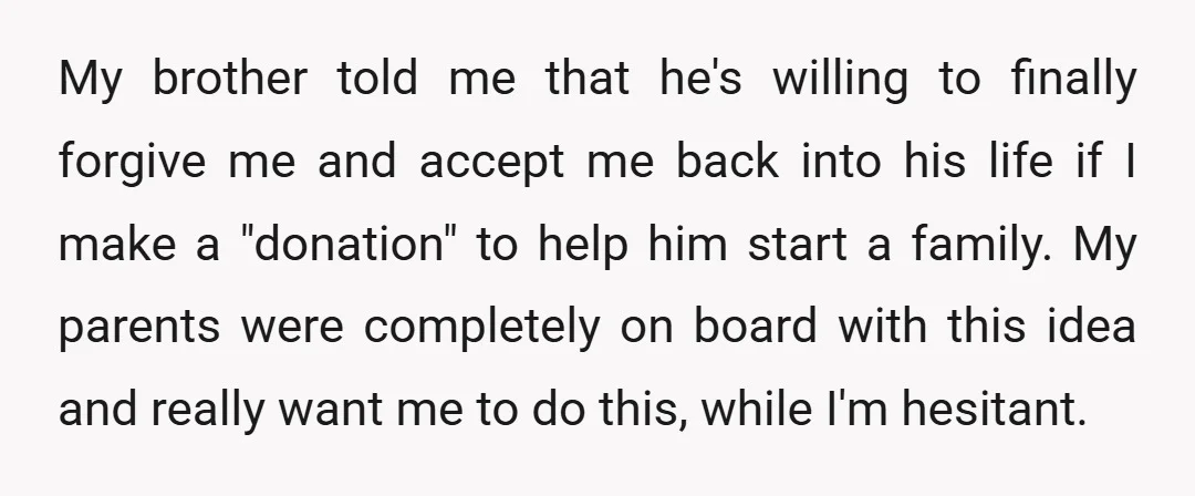 My brother told me that he's willing to finally forgive me and accept me back into his life if I make a "donation" to help him start a family. My...