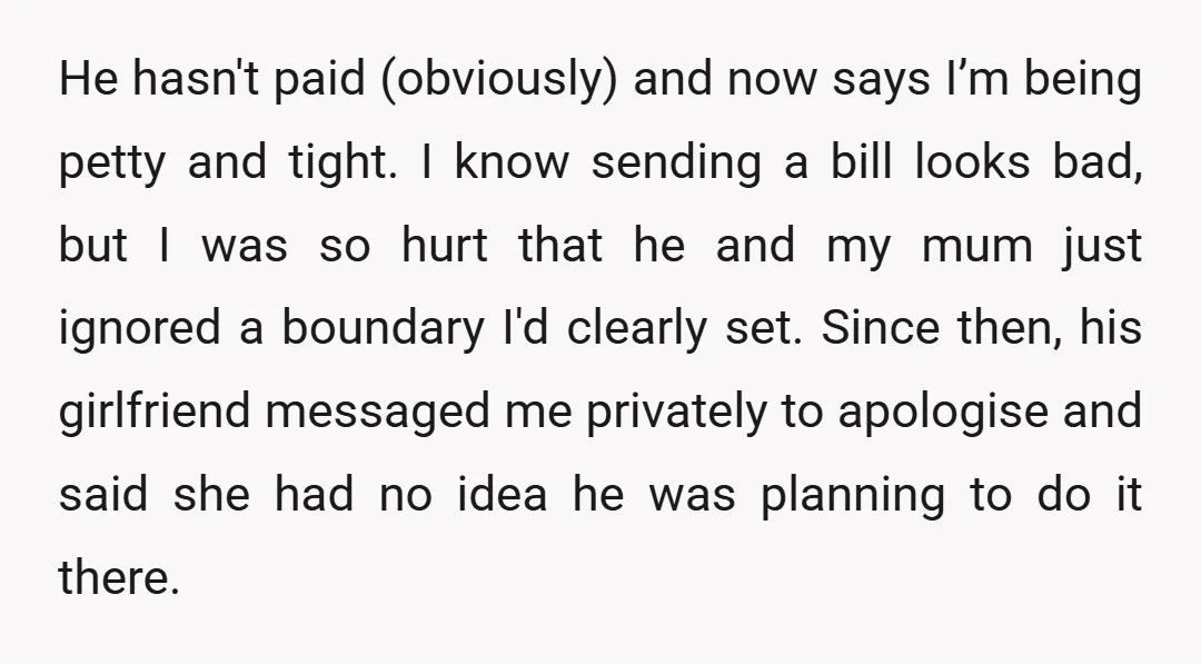He hasn't paid (obviously) and now says I’m being petty and tight. I know sending a bill looks bad, but I was so hurt that he and my mum just...