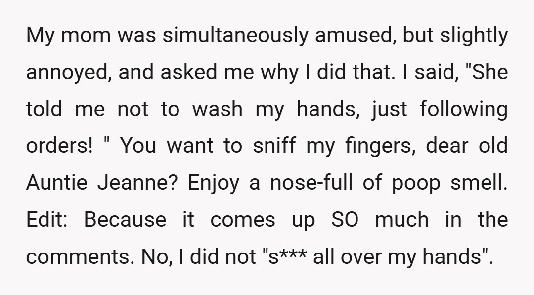 My mom was simultaneously amused, but slightly annoyed, and asked me why I did that. I said, "She told me not to wash my hands, just following orders! " You...