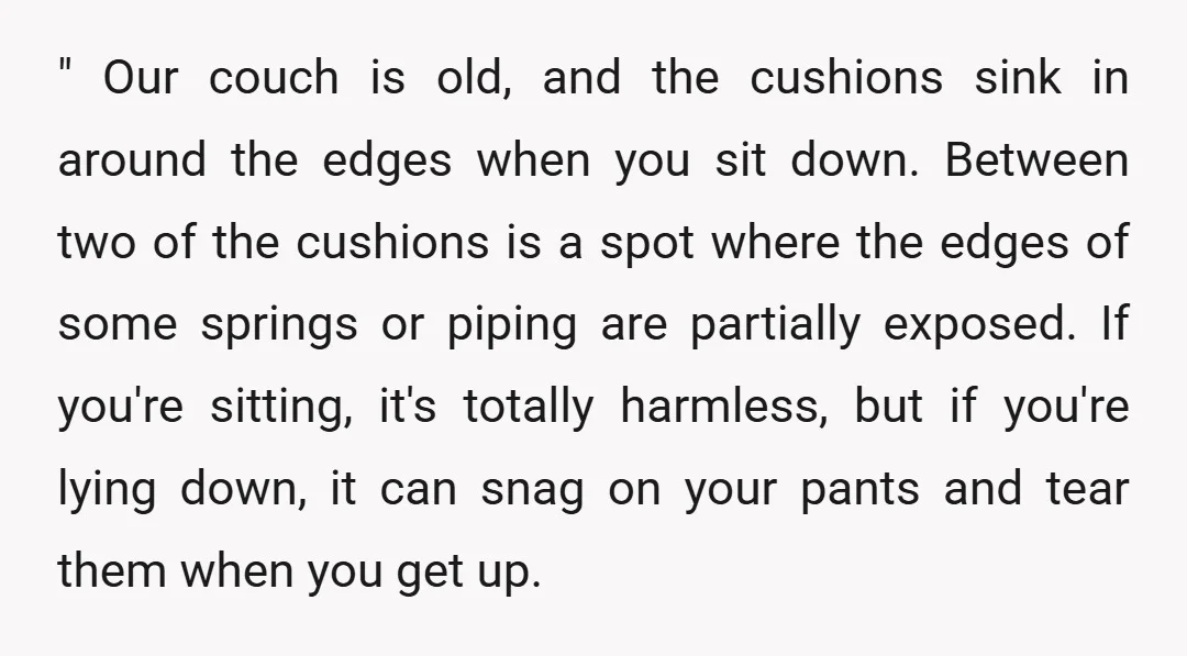 " Our couch is old, and the cushions sink in around the edges when you sit down. Between two of the cushions is a spot where the edges of some...
