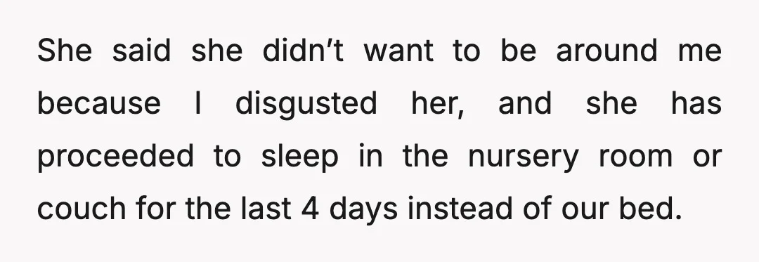 She said she didn’t want to be around me because I disgusted her, and she has proceeded to sleep in the nursery room or couch for the last 4 days...