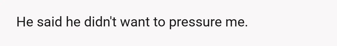 He said he didn't want to pressure me.