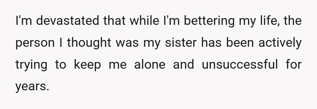 I'm devastated that while I'm bettering my life, the person I thought was my sister has been actively trying to keep me alone and unsuccessful for years.