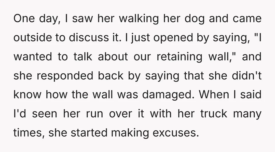 One day, I saw her walking her dog and came outside to discuss it. I just opened by saying, "I wanted to talk about our retaining wall," and she responded...