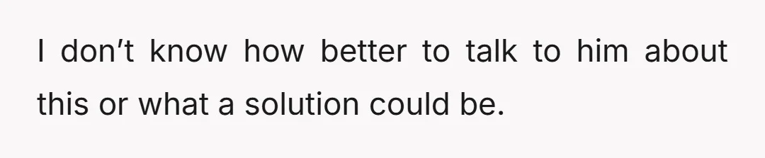 I don’t know how better to talk to him about this or what a solution could be.