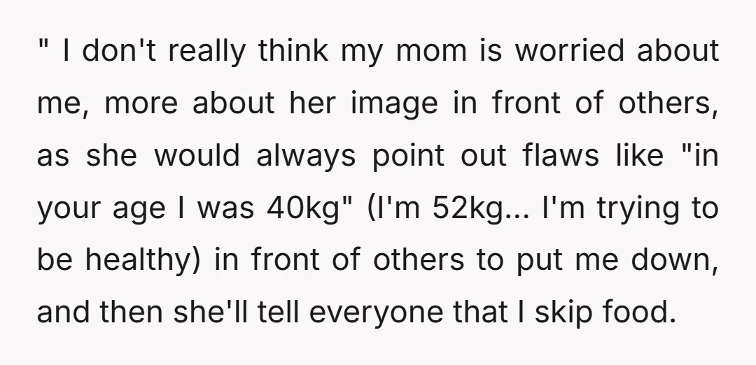 " I don't really think my mom is worried about me, more about her image in front of others, as she would always point out flaws like "in your age...