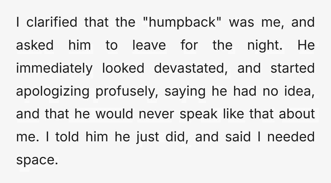 I clarified that the "humpback" was me, and asked him to leave for the night. He immediately looked devastated, and started apologizing profusely, saying he had no idea, and that...