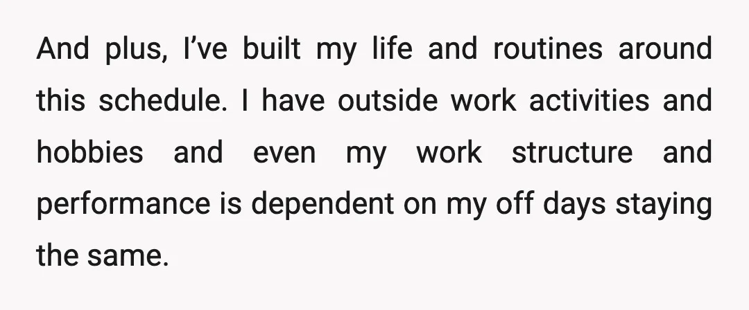 And plus, I’ve built my life and routines around this schedule. I have outside work activities and hobbies and even my work structure and performance is dependent on my off...