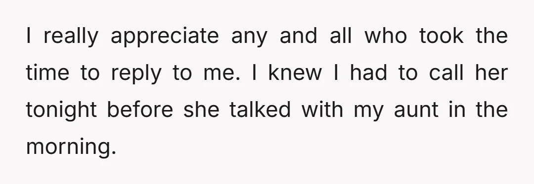 I really appreciate any and all who took the time to reply to me. I knew I had to call her tonight before she talked with my aunt in the...