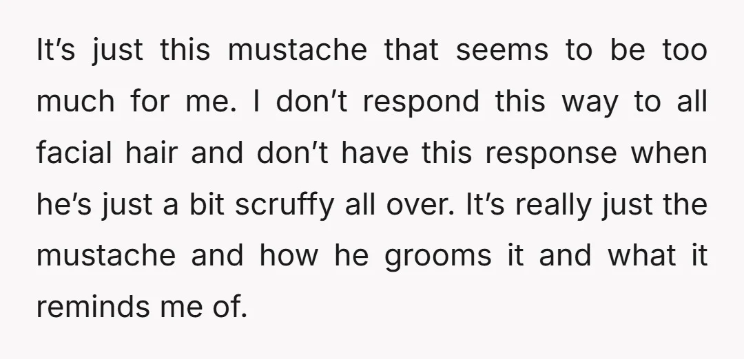 It’s just this mustache that seems to be too much for me. I don’t respond this way to all facial hair and don’t have this response when he’s just a...