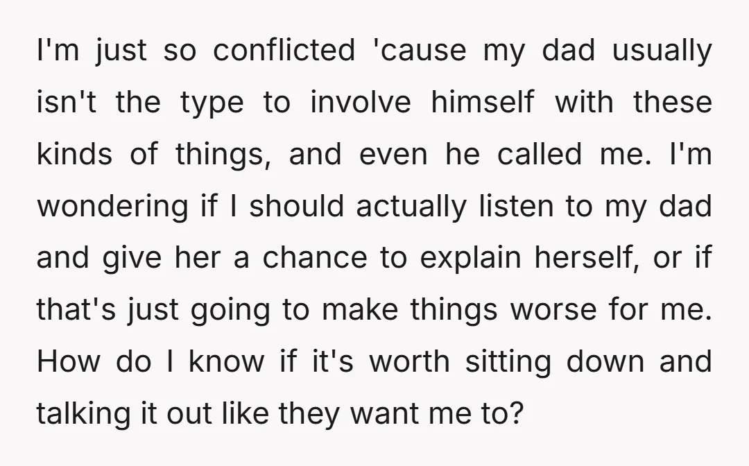 I'm just so conflicted 'cause my dad usually isn't the type to involve himself with these kinds of things, and even he called me. I'm wondering if I should actually...