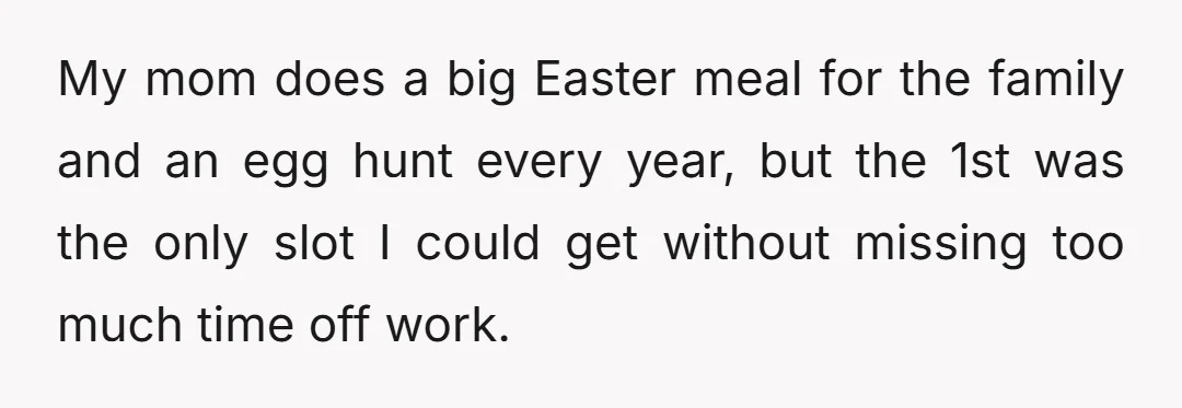 My mom does a big Easter meal for the family and an egg hunt every year, but the 1st was the only slot I could get without missing too much...