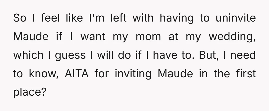 So I feel like I'm left with having to uninvite Maude if I want my mom at my wedding, which I guess I will do if I have to. But,...