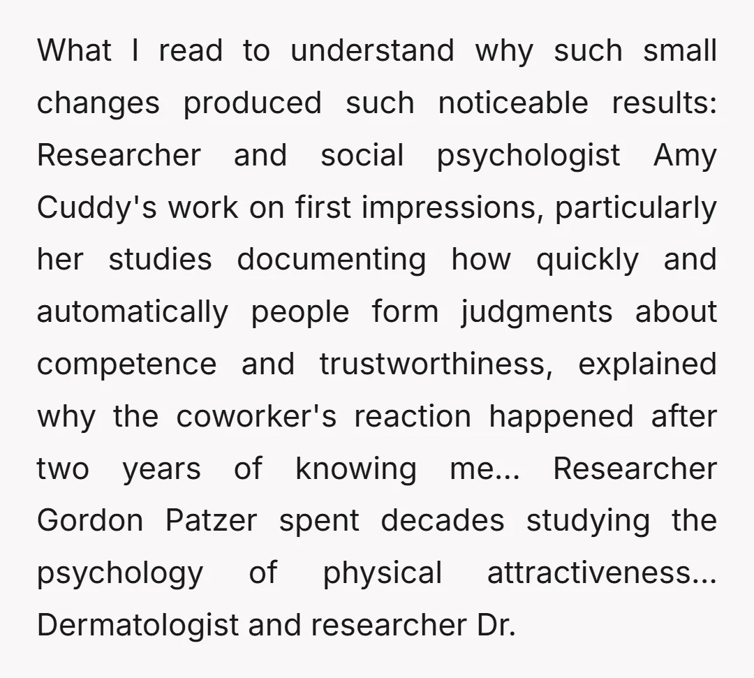 What I read to understand why such small changes produced such noticeable results: Researcher and social psychologist Amy Cuddy's work on first impressions, particularly her studies documenting how quickly and...