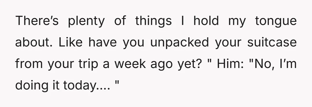 There’s plenty of things I hold my tongue about. Like have you unpacked your suitcase from your trip a week ago yet? " Him: "No, I’m doing it today…. "