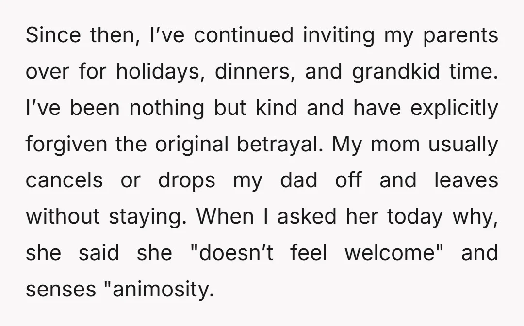 Since then, I’ve continued inviting my parents over for holidays, dinners, and grandkid time. I’ve been nothing but kind and have explicitly forgiven the original betrayal. My mom usually cancels...