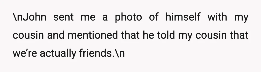 \nJohn sent me a photo of himself with my cousin and mentioned that he told my cousin that we’re actually friends.\n