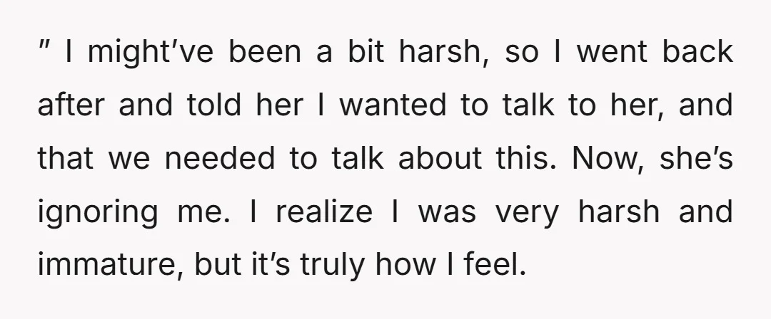 ” I might’ve been a bit harsh, so I went back after and told her I wanted to talk to her, and that we needed to talk about this. Now,...